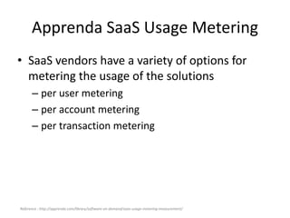 Apprenda SaaS Usage Metering
• SaaS vendors have a variety of options for
metering the usage of the solutions
– per user metering
– per account metering
– per transaction metering
Reference : http://apprenda.com/library/software-on-demand/saas-usage-metering-measurement/
 