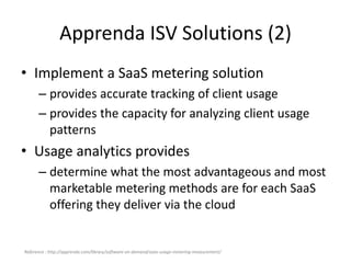 Apprenda ISV Solutions (2)
• Implement a SaaS metering solution
– provides accurate tracking of client usage
– provides the capacity for analyzing client usage
patterns
• Usage analytics provides
– determine what the most advantageous and most
marketable metering methods are for each SaaS
offering they deliver via the cloud
Reference : http://apprenda.com/library/software-on-demand/saas-usage-metering-measurement/
 