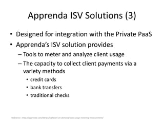 Apprenda ISV Solutions (3)
• Designed for integration with the Private PaaS
• Apprenda’s ISV solution provides
– Tools to meter and analyze client usage
– The capacity to collect client payments via a
variety methods
• credit cards
• bank transfers
• traditional checks
Reference : http://apprenda.com/library/software-on-demand/saas-usage-metering-measurement/
 