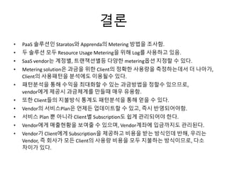 결론
• PaaS 솔루션인 Staratos와 Apprenda의 Metering 방법을 조사함.
• 두 솔루션 모두 Resource Usage Metering을 위해 Log를 사용하고 있음.
• SaaS vendor는 계정별, 트랜잭션별등 다양한 metering옵션 지정할 수 있다.
• Metering solution은 과금을 위한 Client의 정확한 사용량을 측정하는데서 더 나아가,
Client의 사용패턴을 분석에도 이용될수 있다.
• 패턴분석을 통해 수익을 최대화할 수 있는 과금방법을 정할수 있으므로,
vendor에게 제공시 과금체계를 만들때 매우 유용함.
• 또한 Client들의 지불방식 통계도 패턴분석을 통해 얻을 수 있다.
• Vendor의 서비스Plan은 언제든 업데이트할 수 있고, 즉시 반영되어야함.
• 서비스 Plan 뿐 아니라 Client별 Subscription도 쉽게 관리되어야 한다.
• Vendor에게 매출현황을 보여줄 수 있으며, Vendor계좌에 입금까지도 관리된다.
• Vendor가 Client에게 Subscription을 제공하고 비용을 받는 방식인데 반해, 우리는
Vendor, 즉 회사가 모든 Client의 사용량 비용을 모두 지불하는 방식이므로, 다소
차이가 있다.
 