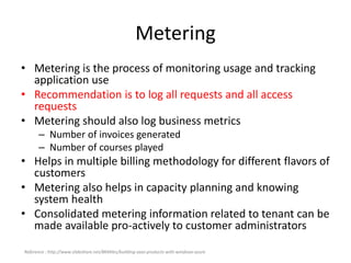 Metering
• Metering is the process of monitoring usage and tracking
application use
• Recommendation is to log all requests and all access
requests
• Metering should also log business metrics
– Number of invoices generated
– Number of courses played
• Helps in multiple billing methodology for different flavors of
customers
• Metering also helps in capacity planning and knowing
system health
• Consolidated metering information related to tenant can be
made available pro-actively to customer administrators
Reference : http://www.slideshare.net/8KMiles/building-saas-products-with-windows-azure
 