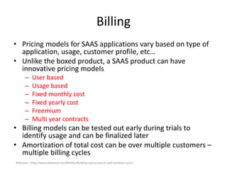 Billing
• Pricing models for SAAS applications vary based on type of
application, usage, customer profile, etc…
• Unlike the boxed product, a SAAS product can have
innovative pricing models
– User based
– Usage based
– Fixed monthly cost
– Fixed yearly cost
– Freemium
– Multi year contracts
• Billing models can be tested out early during trials to
identify usage and can be finalized later
• Amortization of total cost can be over multiple customers –
multiple billing cycles
Reference : http://www.slideshare.net/8KMiles/building-saas-products-with-windows-azure
 