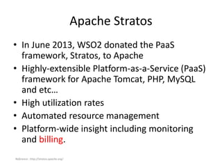 Apache Stratos
• In June 2013, WSO2 donated the PaaS
framework, Stratos, to Apache
• Highly-extensible Platform-as-a-Service (PaaS)
framework for Apache Tomcat, PHP, MySQL
and etc…
• High utilization rates
• Automated resource management
• Platform-wide insight including monitoring
and billing.
Reference : http://stratos.apache.org/
 