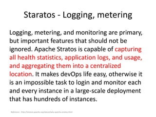 Staratos - Logging, metering
Logging, metering, and monitoring are primary,
but important features that should not be
ignored. Apache Stratos is capable of capturing
all health statistics, application logs, and usage,
and aggregating them into a centralized
location. It makes devOps life easy, otherwise it
is an impossible task to login and monitor each
and every instance in a large-scale deployment
that has hundreds of instances.
Reference : http://stratos.apache.org/about/why-apache-stratos.html
 