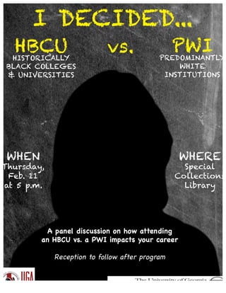 I DECIDED...
HBCUHISTORICALLY
BLACK COLLEGES
& UNIVERSITIES
vs. PWIPREDOMINANTLY
WHITE
INSTITUTIONS
WHEN
Thursday,
Feb. 11
at 5 p.m.
WHERE
Special
Collections
Library
A panel discussion on how attending
an HBCU vs. a PWI impacts your career
Reception to follow after program
 