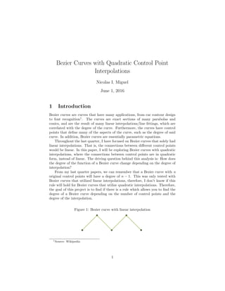Bezier Curves with Quadratic Control Point
Interpolations
Nicolas I. Miguel
June 1, 2016
1 Introduction
Bezier curves are curves that have many applications, from car contour design
to font recognition1
. The curves are exact sections of many parabolas and
conics, and are the result of many linear interpolations/line ﬁttings, which are
correlated with the degree of the curve. Furthermore, the curves have control
points that deﬁne many of the aspects of the curve, such as the degree of said
curve. In addition, Bezier curves are essentially parametric equations.
Throughout the last quarter, I have focused on Bezier curves that solely had
linear interpolations. That is, the connections between diﬀerent control points
would be linear. In this paper, I will be exploring Bezier curves with quadratic
interpolations, where the connections between control points are in quadratic
form, instead of linear. The driving question behind this analysis is: How does
the degree of the function of a Bezier curve change depending on the degree of
interpolation?
From my last quarter papers, we can remember that a Bezier curve with n
original control points will have a degree of n − 1. This was only tested with
Bezier curves that utilized linear interpolations, therefore, I don’t know if this
rule will hold for Bezier curves that utilize quadratic interpolations. Therefore,
the goal of this project is to ﬁnd if there is a rule which allows you to ﬁnd the
degree of a Bezier curve depending on the number of control points and the
degree of the interpolation.
Figure 1: Bezier curve with linear interpolation
1Source: Wikipedia
1
 