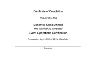Certificate of Completion
This certifies that
Mohamed Kamal Ahmed
Has successfully completed
Event Operations Certification
Completed on Aug/22/2015 07:27 PM Africa/Cairo
Instructor
 