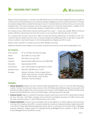 u REGIONS FACT SHEET
Regions Financial Corporation is a member of the S&P 500 Index and one of the nation’s largest full-service providers of
consumer and commercial banking, trust, securities brokerage, mortgage and insurance products and services. Through
its subsidiary, Regions Bank provides the backing of a top U.S. financial institution and the local focus of a community
hometown bank. This means customers receive the quality services of a financial industry leader in addition to the
confidence and convenience of banking with people at a neighborhood company they know.
Our company mission reflects what customers say they want from a bank — simple, easy, reliable. While our financial
solutions will help customers get more from their money, it is our purpose to help them get more out of life.
As a company that has been around since 1856, we know that banking relationships are founded on trust. Our
customers have the added assurance that our financial strength and stability gives them a safe place to keep their
money. In addition, they have the peace of mind knowing deposits at Regions are FDIC insured.
Regions serves customers in 16 states across the South, Midwest, and Texas.
Additional information about Regions and its full line of products and services can be found at www.regions.com.
Our Company:
Ticker Symbol:	 RF on The New York Stock Exchange
Assets:	 $122 billion as of July, 2015
Deposits:	 $97 billion as of July, 2015
Locations:	 Approximately 1,600 branches and 2,000 ATMs
Associates:	 Approximately 23,700
Contributions:	 Over 1,500 donations to organizations in 2014
Volunteer Hours:	 More than 200,000 hours in 2014
Coverage:	 Alabama, Arkansas, Florida, Georgia, Illinois,
Indiana, Iowa, Kentucky, Louisiana, Mississippi,
Missouri, North Carolina, South Carolina,
Tennessee, Texas and Virginia
Highlights:
}	 Industry Recognition: Regions has been ranked the Most Reputable Bank in the U.S. from the 2015 Reputation
Institute. The bank has also been named a winner of the 2015 Gallup Great Workplace Award and recipient of 28
Greenwich Excellence Awards, the most of any bank in the country. In 2014, Regions won the 2014 JD Power Small
Business Banking Satisfaction survey for the South Region, while placing second nationally.
}	 Customer Growth: Regions is ranked #15 nationally in deposit market share and #1 or #2 in nearly half the markets
we serve. Each day, a half million customers visit our branches and Regions processes 2.4 million checks every
day, while customers produce 7 million ATM transactions each month.
}	 Customer Satisfaction: Customer service and loyalty scores are the highest in our history. Regions continues to track
in the top 10% in loyalty and top 20% in customer satisfaction indexes as measured by Gallup. Regions placed 4th
in the 2015 JD Power Retail Banking Satisfaction Survey, with an 11-point gain from the 2014 study. In Mortgage
customer satisfaction, Regions placed 3rd nationally among all Mortgage Service providers in 2014 JD Power
Primary Mortgage Servicer Satisfaction surveys.
over }
 