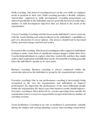 Skills coaching. This form of coaching focuses on the core skills an employee
needs to perform in their role. Skills coaching provides a flexible, adaptive,
‘just-in-time’ approach to skills development. Coaching programmes are
tailored specifically to the individual and are generally focused on achieving a
number of skill development objectives that are linked to the needs of the
organization.
CareerCoaching. Coaching activities focus onthe individual’s careerconcerns,
with the coach eliciting and using feedback on the individual’s capabilities as
part of a discussion of career options. The process should lead to increased
clarity, personal change and forward action.
Personalorlife coaching. This formofcoaching provides supportto individuals
wishing to make some form of significant changes happen within their lives.
Coacheshelp individuals to explore what they want in life and how they might
achieve their aspirations and fulfil their needs. Personal/life coaching generally
takes the individual’s agenda as its start point.
Business coaching. Business coaching is always conducted within the
constraints placed on the individual or group by the organizational context.
Executive coaching: One to one performance coaching is increasingly being
recognized as the way for organizations and individuals to improve
performance. By improving the performance of the most influential people
within the organization, the theory goes that business results should improve.
Executive coaching is often delivered by coaches operating from outside the
organizationwhose servicesare requestedforan agreedduration or number of
coaching sessions.
Team facilitation: Coaching in its role as facilitator is particularly valuable
during the budget and strategy planning season. And coaching a team before
 