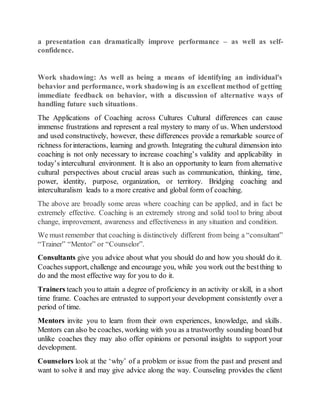 a presentation can dramatically improve performance – as well as self-
confidence.
Work shadowing: As well as being a means of identifying an individual's
behavior and performance, work shadowing is an excellent method of getting
immediate feedback on behavior, with a discussion of alternative ways of
handling future such situations.
The Applications of Coaching across Cultures Cultural differences can cause
immense frustrations and represent a real mystery to many of us. When understood
and used constructively, however, these differences provide a remarkable source of
richness forinteractions, learning and growth. Integrating the cultural dimension into
coaching is not only necessary to increase coaching’s validity and applicability in
today’s intercultural environment. It is also an opportunity to learn from alternative
cultural perspectives about crucial areas such as communication, thinking, time,
power, identity, purpose, organization, or territory. Bridging coaching and
interculturalism leads to a more creative and global form of coaching.
The above are broadly some areas where coaching can be applied, and in fact be
extremely effective. Coaching is an extremely strong and solid tool to bring about
change, improvement, awareness and effectiveness in any situation and condition.
We must remember that coaching is distinctively different from being a “consultant”
“Trainer” “Mentor” or “Counselor”.
Consultants give you advice about what you should do and how you should do it.
Coaches support, challenge and encourage you, while you work out the bestthing to
do and the most effective way for you to do it.
Trainers teach you to attain a degree of proficiency in an activity or skill, in a short
time frame. Coaches are entrusted to supportyour development consistently over a
period of time.
Mentors invite you to learn from their own experiences, knowledge, and skills.
Mentors can also be coaches, working with you as a trustworthy sounding board but
unlike coaches they may also offer opinions or personal insights to support your
development.
Counselors look at the ‘why’ of a problem or issue from the past and present and
want to solve it and may give advice along the way. Counseling provides the client
 
