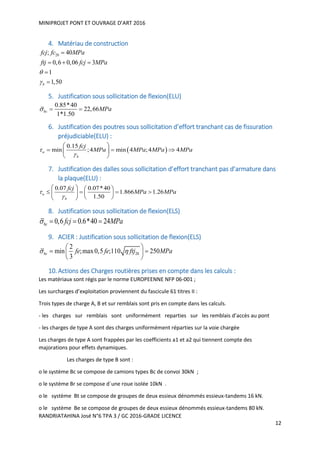 MINIPROJET PONT ET OUVRAGE D’ART 2016
RANDRIATAHINA José N°6 TPA 3 / GC 2016-GRADE LICENCE
12
4. Matériau de construction
28; 40
0,6 0,06 3
1
1,50b
fcj fc MPa
ftj fcj MPa



  


5. Justification sous sollicitation de flexion(ELU)
0.85*40
22,66
1*1.50
bc MPa  
6. Justification des poutres sous sollicitation d’effort tranchant cas de fissuration
préjudiciable(ELU) :
 
0.15
min ;4 min 4 ;4 4u
b
fcj
MPa MPa MPa MPa

 
   
 
7. Justification des dalles sous sollicitation d’effort tranchant pas d’armature dans
la plaque(ELU) :
0.07 0.07*40
1.866 1.26
1.50
u
b
fcj
MPa MPa

   
      
  
8. Justification sous sollicitation de flexion(ELS)
0,6 0.6*40 24bc fcj MPa   
9. ACIER : Justification sous sollicitation de flexion(ELS)
28
2
min ;max0,5 ;110 250
3
bc fe fe ftj MPa 
 
  
 
10.Actions des Charges routières prises en compte dans les calculs :
Les matériaux sont régis par le norme EUROPEENNE NFP 06-001 ;
Les surcharges d’exploitation proviennent du fascicule 61 titres II :
Trois types de charge A, B et sur remblais sont pris en compte dans les calculs.
- les charges sur remblais sont uniformément reparties sur les remblais d’accès au pont
- les charges de type A sont des charges uniformément réparties sur la voie chargée
Les charges de type A sont frappées par les coefficients a1 et a2 qui tiennent compte des
majorations pour effets dynamiques.
Les charges de type B sont :
o le système Bc se compose de camions types Bc de convoi 30kN ;
o le système Br se compose d´une roue isolée 10kN .
o le système Bt se compose de groupes de deux essieux dénommés essieux-tandems 16 kN.
o le système Be se compose de groupes de deux essieux dénommés essieux-tandems 80 kN.
 