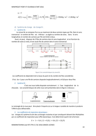 MINIPROJET PONT ET OUVRAGE D’ART 2016
RANDRIATAHINA José N°6 TPA 3 / GC 2016-GRADE LICENCE
14
 
1
2 2
1 2
1
3600 36000
230 0,70 230 1064 / 1,064 /
12 18 12
a
A l a a kg m kg m
L

   
        
    
d) Système de charge de charge B :
1. Système Bc :
Le convoi Bc se compose d’un ou au maximum de deux camions types par file. Dans le sens
transversal le nombre de files est inférieur ou égale au nombre de voies. Dans le sens
longitudinal, le nombre de camions par file est limité à deux.
Aussi, on peut disposer de 2 files de camions dans le sens longitudinal et en fonction du
nombre de voies (1 voix), d’une seule file de camion dans le sens transversal.
Figure 2:Les caractéristiques du convoi Bc .
Les coefficients bc dépendent de la classe du pont et du nombre de files considérées
D’où : bc= 1 pour une file de camions disposée longitudinalement, et 0,8 pour deux files
2. Système Br :
C’est une roue isolée disposée normalement à l’axe longitudinal de la
chaussée. Les caractéristiques de cette roue sont présentées dans la figure ci-dessous :
Le rectangle de la roue peut être placé n’importe où sur la largeur roulable de manière à produire
l’effet le plus défavorable.
3. Les coefficients de majoration dynamiques :
Les charges du système B sont des surcharges roulantes et par conséquent doivent être Multipliées
par un coefficient de majoration pour effet dynamique. Il est déterminé à partir de la formule :
𝛿 = 1 + 0,4 / (1 + 0,2L) + 0,6 /(1 + 2G/S)
 