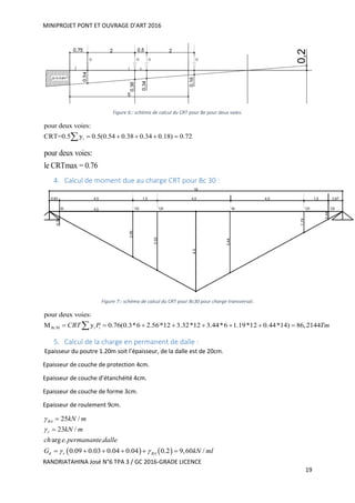 MINIPROJET PONT ET OUVRAGE D’ART 2016
RANDRIATAHINA José N°6 TPA 3 / GC 2016-GRADE LICENCE
19
Figure 6:: schéma de calcul du CRT pour Be pour deux voies.
i
pour deux voies:
CRT=0.5 y 0.5(0.54 0.38 0.34 0.18) 0.72    
pour deux voies:
le CRTmax = 0.76
4. Calcul de moment due au charge CRT pour Bc 30 :
Figure 7:: schéma de calcul du CRT pour Bc30 pour charge transversal.
30 i
pour deux voies:
y 0.76(0.3*6 2.56*12 3.32*12 3.44*6 1.19*12 0.44*14) 86,2144Bc iCRT P Tm        
5. Calcul de la charge en permanent de dalle :
Epaisseur du poutre 1.20m soit l’épaisseur, de la dalle est de 20cm.
Epaisseur de couche de protection 4cm.
Epaisseur de couche d’étanchéité 4cm.
Epaisseur de couche de forme 3cm.
Epaisseur de roulement 9cm.
   
25 /
23 /
arg . .
0.09 0.03 0.04 0.04 0.2 9,60 /
BA
r
d r BA
kN m
kN m
ch e permanante dalle
G kN ml


 


     
 