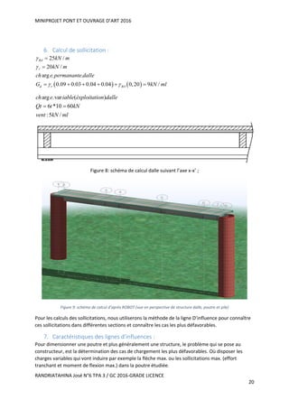 MINIPROJET PONT ET OUVRAGE D’ART 2016
RANDRIATAHINA José N°6 TPA 3 / GC 2016-GRADE LICENCE
20
6. Calcul de sollicitation :
   
25 /
20 /
arg . .
0.09 0.03 0.04 0.04 0,20 9 /
BA
r
d r BA
kN m
kN m
ch e permanante dalle
G kN ml


 


     
arg .var ( )
6 *10 60
:5 /
ch e iable éxploitation dalle
Qt t kN
vent kN ml
 
Figure 8: schéma de calcul dalle suivant l’axe x-x’ ;
Figure 9: schéma de calcul d’après ROBOT (vue en perspective de structure dalle, poutre et pile)
Pour les calculs des sollicitations, nous utiliserons la méthode de la ligne D’influence pour connaître
ces sollicitations dans différentes sections et connaître les cas les plus défavorables.
7. Caractéristiques des lignes d’influences :
Pour dimensionner une poutre et plus généralement une structure, le problème qui se pose au
constructeur, est la détermination des cas de chargement les plus défavorables. Où disposer les
charges variables qui vont induire par exemple la flèche max. ou les sollicitations max. (effort
tranchant et moment de flexion max.) dans la poutre étudiée.
 