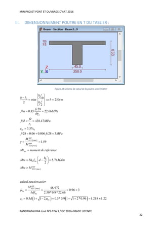 MINIPROJET PONT ET OUVRAGE D’ART 2016
RANDRIATAHINA José N°6 TPA 3 / GC 2016-GRADE LICENCE
32
III. DIMENSIONNEMENT POUTRE EN T DU TABLIER :
Figure 28:schema de calcul de la poutre selon ROBOT
 
 
0
max
max
10
min 250
2
2
28
0.85 22.66
438.47
3.5%
28 0.06 0.006 28 3
1.59
. .
o
b
s
bc
app
ELU
app
ELS
ser
li
b b
b cm
lt
fc
fbu MPa
fe
fed MPa
ft fc MPa
M
M
Mt moment de referénce




 
  
   
  
 
 

  
 

 
0
0
max
5.74
2
bu
app
ELU
h
Mtu bh f d MNm
Mtu M
 
   
 

 
   
max
.sec .
48,972
0.96 3
2.50*0.9*22.66
0.5 1 1 2 0.5*0.9 1 1 2*0.96 1.218 1.22
app
ELU
bu
bu
b bu
calcul tion acier
M
bdf
z d


   
       
 