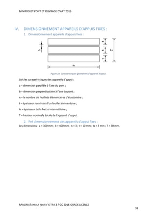 MINIPROJET PONT ET OUVRAGE D’ART 2016
RANDRIATAHINA José N°6 TPA 3 / GC 2016-GRADE LICENCE
38
IV. DIMENSIONNEMENT APPAREILS D’APPUIS FIXES :
1. Dimensionnement appareils d’appuis fixes :
Figure 38: Caractéristiques géométries d’appareil d’appui.
Soit les caractéristiques des appareils d’appui :
a – dimension parallèle à l’axe du pont ;
b – dimension perpendiculaire à l’axe du pont ;
n – le nombre de feuillets élémentaires d’élastomère ;
t – épaisseur nominale d’un feuillet élémentaire ;
ts – épaisseur de la frette intermédiaire ;
T – hauteur nominale totale de l’appareil d’appui.
2. Pré dimensionnement des appareils d’appui fixes :
Les dimensions : a = 300 mm ; b = 400 mm ; n = 3 ; t = 10 mm ; ts = 3 mm ; T = 60 mm.
 