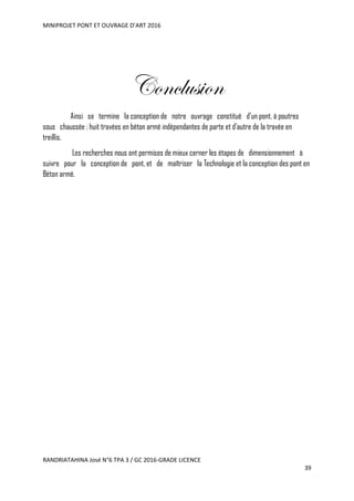 MINIPROJET PONT ET OUVRAGE D’ART 2016
RANDRIATAHINA José N°6 TPA 3 / GC 2016-GRADE LICENCE
39
Conclusion
Ainsi se termine la conception de notre ouvrage constitué d’un pont, à poutres
sous chaussée ; huit travées en béton armé indépendantes de parte et d’autre de la travée en
treillis.
Les recherches nous ont permises de mieux cerner les étapes de dimensionnement à
suivre pour la conception de pont, et de maîtriser la Technologie et la conception des pont en
Béton armé.
 