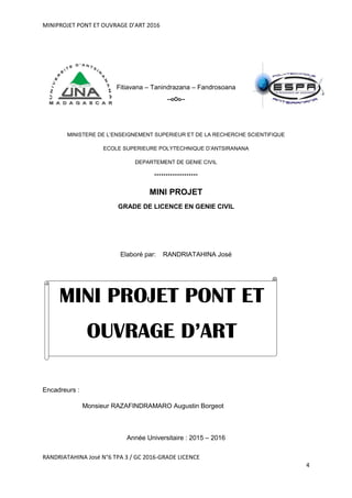 MINIPROJET PONT ET OUVRAGE D’ART 2016
RANDRIATAHINA José N°6 TPA 3 / GC 2016-GRADE LICENCE
4
Fitiavana – Tanindrazana – Fandrosoana
--oOo--
MINISTERE DE L’ENSEIGNEMENT SUPERIEUR ET DE LA RECHERCHE SCIENTIFIQUE
ECOLE SUPERIEURE POLYTECHNIQUE D’ANTSIRANANA
DEPARTEMENT DE GENIE CIVIL
*******************
MINI PROJET
GRADE DE LICENCE EN GENIE CIVIL
Elaboré par: RANDRIATAHINA José
Encadreurs :
Monsieur RAZAFINDRAMARO Augustin Borgeot
Année Universitaire : 2015 – 2016
MINI PROJET PONT ET
OUVRAGE D’ART
 