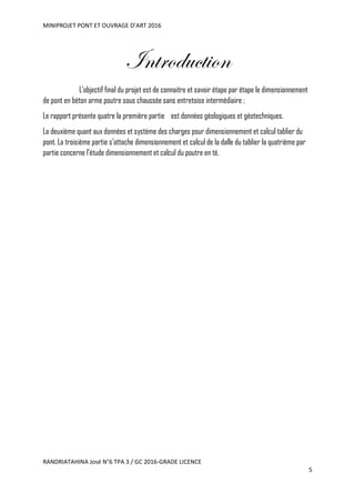 MINIPROJET PONT ET OUVRAGE D’ART 2016
RANDRIATAHINA José N°6 TPA 3 / GC 2016-GRADE LICENCE
5
Introduction
L’objectif final du projet est de connaitre et savoir étape par étape le dimensionnement
de pont en béton arme poutre sous chaussée sans entretoise intermédiaire ;
Le rapport présente quatre la première partie est données géologiques et géotechniques.
La deuxième quant aux données et système des charges pour dimensionnement et calcul tablier du
pont. La troisième partie s’attache dimensionnement et calcul de la dalle du tablier la quatrième par
partie concerne l’étude dimensionnement et calcul du poutre en té.
 