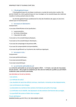 MINIPROJET PONT ET OUVRAGE D’ART 2016
RANDRIATAHINA José N°6 TPA 3 / GC 2016-GRADE LICENCE
8
1. L’étude géotechnique :
L’étude géotechnique est une étape cruciale pour un projet de construction routière. Elle
permet d’établir les critères géotechniques et nous renseigne sur les caractéristiques des matériaux
meubles et rocheux présents dans le milieu.
Les données géotechniques conditionnent le choix des fondations des appuis et celui de la
solution pour le franchissement.
2. Les essais en laboratoire :
Comprennent :
• Les essais d’identification et de classification :
 La granulométrie ;
 Les limites d’Atterberg ;
 L’équivalent de sable.
• Les essais sur les caractéristiques physiques ;
• Les essais sur les caractéristiques mécaniques ;
• Les essais de compactage et de portance CBR ;
• Les essais de compressibilité et de perméabilité ;
• Les essais de gonflement sur la présence des matériaux organiques.
3. Les essais in situ :
Comprennent :
• Les essais pénétrométriques ;
• Les essais pressiométriques ;
• Les essais scissométriques
4. La contrainte admissible du sol
La contrainte admissible du sol est prise égale à 25t/m = 2.5 bars. Les sols de mauvaises
tenues doivent être purgés et substitués par des sols de meilleures qualités qui permettent
d’atteindre cette contrainte admissible.
Les données sur le sol ou terrains,
- Les actions,
- La méthode de calcul,
- Les résultats de calcul des efforts (normaux, tranchants, moments) et des déplacements,
- Les combinaisons des charges,
- La description du nombre et des sections d’armatures par partie d’ouvrage,
- La vérification de la stabilité, des épaisseurs et des sections d’armatures des ouvrages,
- Le quantitatif des aciers et béton des ouvrages.
Coupe géologique
 