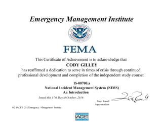 Emergency Management Institute
This Certificate of Achievement is to acknowledge that
CODY GILLEY
has reaffirmed a dedication to serve in times of crisis through continued
professional development and completion of the independent study course:
IS-00700.a
National Incident Management System (NIMS)
An Introduction
Issued this 17th Day of October, 2016
Tony Russell
Superintendent
0.3 IACET CEUEmergency Management Institute
 