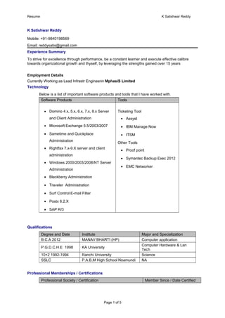 Resume K Satishwar Reddy
K Satishwar Reddy
Mobile: +91-9840198569
Email: reddysatis@gmail.com
Experience Summary
To strive for excellence through performance, be a constant learner and execute effective calibre
towards organizational growth and thyself, by leveraging the strengths gained over 15 years
Employment Details
Currently Working as Lead Infrastr Engineerin MphasiS Limited
Technology
Below is a list of important software products and tools that I have worked with.
Software Products Tools
• Domino 4.x, 5.x, 6.x, 7.x, 8.x Server
and Client Administration
• Microsoft Exchange 5.5/2003/2007
• Sametime and Quickplace
Administration
• Rightfax 7.x-9.X server and client
administration
• Windows 2000/2003/2008/NT Server
Administration
• Blackberry Administration
• Traveler Administration
• Surf Control E-mail Filter
• Postx 6.2.X
• SAP R/3
Ticketing Tool
• Assyst
• IBM Manage Now
• ITSM
Other Tools
• Proof point
• Symantec Backup Exec 2012
• EMC Networker
Qualifications
Degree and Date Institute Major and Specialization
B.C.A 2012 MANAV BHARTI (HP) Computer application
P.G.D.C.H.E 1998 KA University
Computer Hardware & Lan
Tech
10+2 1992-1994 Ranchi University Science
SSLC P.A.B.M High School Noamundi NA
Professional Memberships / Certifications
Professional Society / Certification Member Since / Date Certified
Page 1 of 5
 