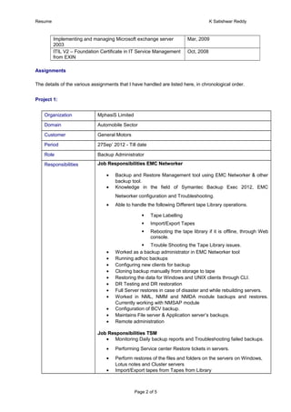 Resume K Satishwar Reddy
Implementing and managing Microsoft exchange server
2003
Mar, 2009
ITIL V2 – Foundation Certificate in IT Service Management
from EXIN
Oct, 2008
Assignments
The details of the various assignments that I have handled are listed here, in chronological order.
Project 1:
Organization MphasiS Limited
Domain Automobile Sector
Customer General Motors
Period 27Sep’ 2012 - Till date
Role Backup Administrator
Responsibilities Job Responsibilities EMC NetworkerJob Responsibilities EMC Networker
• Backup and Restore Management tool using EMC Networker & other
backup tool.
• Knowledge in the field of Symantec Backup Exec 2012, EMC
Networker configuration and Troubleshooting.
• Able to handle the following Different tape Library operations.
 Tape Labelling
 Import/Export Tapes
 Rebooting the tape library if it is offline, through Web
console.
 Trouble Shooting the Tape Library issues.
• Worked as a backup administrator in EMC Networker tool
• Running adhoc backups
• Configuring new clients for backup
• Cloning backup manually from storage to tape
• Restoring the data for Windows and UNIX clients through CLI.
• DR Testing and DR restoration
• Full Server restores in case of disaster and while rebuilding servers.
• Worked in NML, NMM and NMDA module backups and restores.
Currently working with NMSAP module
• Configuration of BCV backup.
• Maintains File server & Application server’s backups.
• Remote administration
Job Responsibilities TSMJob Responsibilities TSM
• Monitoring Daily backup reports and Troubleshooting failed backups.
• Performing Service center Restore tickets in servers.
• Perform restores of the files and folders on the servers on Windows,
Lotus notes and Cluster servers
• Import/Export tapes from Tapes from Library
Page 2 of 5
 