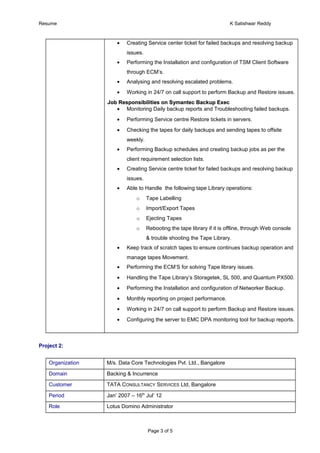 Resume K Satishwar Reddy
• Creating Service center ticket for failed backups and resolving backup
issues.
• Performing the Installation and configuration of TSM Client Software
through ECM’s.
• Analysing and resolving escalated problems.
• Working in 24/7 on call support to perform Backup and Restore issues.
Job Responsibilities on Symantec Backup ExecJob Responsibilities on Symantec Backup Exec
• Monitoring Daily backup reports and Troubleshooting failed backups.
• Performing Service centre Restore tickets in servers.
• Checking the tapes for daily backups and sending tapes to offsite
weekly.
• Performing Backup schedules and creating backup jobs as per the
client requirement selection lists.
• Creating Service centre ticket for failed backups and resolving backup
issues.
• Able to Handle the following tape Library operations:
o Tape Labelling
o Import/Export Tapes
o Ejecting Tapes
o Rebooting the tape library if it is offline, through Web console
& trouble shooting the Tape Library.
• Keep track of scratch tapes to ensure continues backup operation and
manage tapes Movement.
• Performing the ECM’S for solving Tape library issues.
• Handling the Tape Library’s Storagetek, SL 500, and Quantum PX500.
• Performing the Installation and configuration of Networker Backup.
• Monthly reporting on project performance.
• Working in 24/7 on call support to perform Backup and Restore issues.
• Configuring the server to EMC DPA monitoring tool for backup reports.
Project 2:
Organization M/s. Data Core Technologies Pvt. Ltd., Bangalore
Domain Backing & Incurrence
Customer TATA CONSULTANCY SERVICES Ltd, Bangalore
Period Jan’ 2007 – 16th
Jul’ 12
Role Lotus Domino Administrator
Page 3 of 5
 