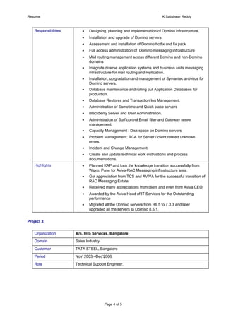 Resume K Satishwar Reddy
Responsibilities • Designing, planning and implementation of Domino infrastructure.
• Installation and upgrade of Domino servers
• Assessment and installation of Domino hotfix and fix pack
• Full access administration of Domino messaging infrastructure
• Mail routing management across different Domino and non-Domino
domains
• Integrate diverse application systems and business units messaging
infrastructure for mail routing and replication.
• Installation, up gradation and management of Symantec antivirus for
Domino servers.
• Database maintenance and rolling out Application Databases for
production.
• Database Restores and Transaction log Management.
• Administration of Sametime and Quick place servers
• Blackberry Server and User Administration.
• Administration of Surf control Email filter and Gateway server
management.
• Capacity Management : Disk space on Domino servers
• Problem Management: RCA for Server / client related unknown
errors.
• Incident and Change Management.
• Create and update technical work instructions and process
documentations.
Highlights • Planned KAP and took the knowledge transition successfully from
Wipro, Pune for Aviva-RAC Messaging infrastructure area.
• Got appreciation from TCS and AVIVA for the successful transition of
RAC Messaging Estate
• Received many appreciations from client and even from Aviva CEO.
• Awarded by the Aviva Head of IT Services for the Outstanding
performance
• Migrated all the Domino servers from R6.5 to 7.0.3 and later
upgraded all the servers to Domino 8.5.1.
Project 3:
Organization M/s. Info Services, Bangalore
Domain Sales Industry
Customer TATA STEEL, Bangalore
Period Nov’ 2003 –Dec’2006
Role Technical Support Engineer.
Page 4 of 5
 