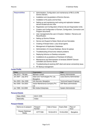 Resume K Satishwar Reddy
Responsibilities • Administration, Configuration and maintenance of R6.5.x & R8
Domino Servers.
• Installation and Up-gradation of Domino Servers.
• Installation of fix packs and hot fixes.
• Setting up and maintaining mail routing and replication between
servers located all over India
• Registration and Configuration of Server Ids and Organization Units
• Creation and Configuration of Domain, Configuration, Connection and
Program documents.
• User managements like user id Creation / Deletion / Rename and
Recertification
• Setting up Domino Policies.
• Service and Support to Notes Clients all over Karnataka
• Creating of Simple Action, Lotus Script agents.
• Management of Application Databases.
• Administration of in-house Desktops, Server & Laptops
• Troubleshooting of local area network problems
• Deploying Antivirus on Desktop computers.
• Installations & up gradations of Hardware & Software
• Maintenance and Administration of windows 2000/NT Domain
controllers and Domino Server.
• Troubleshooting & resolving SAP client and server connectivity issue.
• NT Backup management
Career Profile
Dates Organization Role
Sep 2012 – Till date Mphasis Limited Backup Administrator
Jan 2007 - July 2012 Data Core Technologies Pvt. Ltd.,
Bangalore
Lotus Domino Administrator
Nov 2003 - Dec 2006 Info Services, Bangalore Technical Support Engineer.
Nov 2000 - Oct 2003 Vector Maintenance Company Pvt.
Ltd
SAP Basis administrator
Jun 1999 - Oct 2000 M/s Vertex Enterprises System Administrator
Personal Details
Date of Birth 02-01-1976
Nationality Indian
Passport Details
Name as on passport Passport
Number
Date of Issue Expiry Date Place of
Issue
Koyyan Satishwar
Reddy
K7771506 16-Oct-2012 15-Oct-2022 Bangalore
Page 5 of 5
 