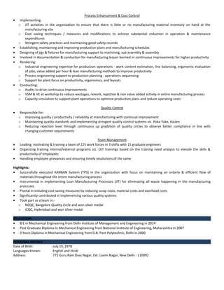 Process Enhancement & Cost Control
• Implementing:
o JIT activities in the organization to ensure that there is little or no manufacturing material inventory on hand at the
manufacturing site
o Cost saving techniques / measures and modifications to achieve substantial reduction in operation & maintenance
expenditures
o Stringent safety practices and maintaining good safety records
• Establishing, maintaining and improving production plans and manufacturing schedules
• Designing of jigs & fixtures for manufacturing support to machining, sub assembly & assembly
• Involved in documentation & conduction for manufacturing lesson learned or continuous improvements for higher productivity
• Rendering:
o Industrial engineering expertise for production operations - work content estimation, line balancing, ergonomic evaluation
of jobs, value added per hour & lean manufacturing methods to improve productivity
o Process engineering support to production planning - operations sequencing
o Support for plant focus on productivity, ergonomics, and layouts
• Conducting:
o Audits to drive continuous improvements
o VSM & VE at workshop to reduce wastages, rework, rejection & non value added activity in entire manufacturing process
o Capacity simulation to support plant operations to optimize production plans and reduce operating costs
Quality Control
• Responsible for:
o Improving quality / productivity / reliability at manufacturing with continual improvement
o Maintaining quality standards and implementing stringent quality control systems viz. Poka Yoke, Kaizen
o Reducing rejection level through continuous up gradation of quality circles to observe better compliance in line with
changing customer requirements
Team Management
• Leading, motivating & training a team of 225 work forces in 3 shifts with 15 graduate engineers
• Organizing training internal/external programs viz. OJT trainings based on the training need analysis to elevate the skills &
productivity of employees
• Handling employee grievances and ensuring timely resolutions of the same
Highlights:
• Successfully executed KANBAN System (TPS) in the organization with focus on maintaining an orderly & efficient flow of
materials throughout the entire manufacturing process
• Instrumental in implementing Lean Manufacturing Processes (JIT) for eliminating all waste happening in the manufacturing
processes
• Pivotal in initiating cost saving measures by reducing scrap costs, material costs and overhead costs
• Significantly contributed in implementing various quality systems
• Took part as a team in:-
o NCQC, Bangalore Quality circle and won silver medal
o ICQC, Hyderabad and won silver medal
EDUCATION
• B.E in Mechanical Engineering from Delhi Institute of Management and Engineering in 2014
• Post Graduate Diploma in Mechanical Engineering from National Institute of Engineering, Maharashtra in 2007
• 3 Years Diploma in Mechanical Engineering from G.B. Pant Polytechnic, Delhi in 2000
PERSONAL DETAILS
Date of Birth: July 19, 1978
Languages Known: English and Hindi
Address: 772 Guru Ram Dass Nagar, Ext. Laxmi Nagar, New Delhi - 110092
 