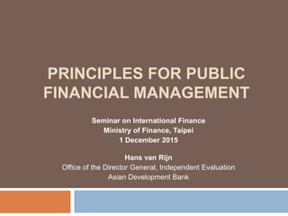 PRINCIPLES FOR PUBLIC
FINANCIAL MANAGEMENT
Seminar on International Finance
Ministry of Finance, Taipei
1 December 2015
Hans van Rijn
Office of the Director General, Independent Evaluation
Asian Development Bank
 