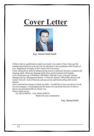 1
Cover Letter
Eng. Ahmed Salah Sadek
I believe that my qualifications match your needs. As a matter of fact, I have got the
needed requirements for your job. For my education, I am (a graduate of the Faculty of
Law, Department of Arabic in 2011 from Cairo University).
I have enhanced my skills by taking training courses in personal, business, computer and
language skills. About my language skills I have good command with English.
I am a Proficient user of Windows, MS Office, Network, Linux, Firewall, System
Manager Service, Management Branch +5 Network, System, VPN,CRM, System Call
Center, Firewall , Active Directory and any service and Good surfing skills on the
Internet .
I have enclosed my resume to clarify my skills. I would like to stress my desire to work
for your company. I would appreciate the chance for a personal interview in order to
discuss my personal profile in a better way.
Please contact me on
Tel: (02) 25590736 – Cell: (0101) 4290132
Thanks for your consideration
Eng. Ahmed Salah
 