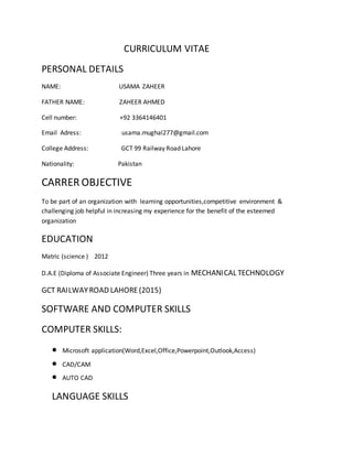 CURRICULUM VITAE
PERSONAL DETAILS
NAME: USAMA ZAHEER
FATHER NAME: ZAHEER AHMED
Cell number: +92 3364146401
Email Adress: usama.mughal277@gmail.com
College Address: GCT 99 Railway Road Lahore
Nationality: Pakistan
CARRER OBJECTIVE
To be part of an organization with learning opportunities,competitive environment &
challenging job helpful in increasing my experience for the benefit of the esteemed
organization
EDUCATION
Matric (science ) 2012
D.A.E (Diploma of Associate Engineer) Three years in MECHANICAL TECHNOLOGY
GCT RAILWAYROAD LAHORE(2015)
SOFTWARE AND COMPUTER SKILLS
COMPUTER SKILLS:
 Microsoft application(Word,Excel,Office,Powerpoint,Outlook,Access)
 CAD/CAM
 AUTO CAD
LANGUAGE SKILLS
 