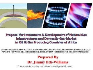 (INVESTING & BUILDING NATURAL GAS GATHERING, PROCESSING, TREATMENT, STORAGE, & GAS
PIPELINE NETWORK TRANSPORTATION & DISTRIBUTION FACILITIES FOR DOMESTIC MARKETS)
Prepared By
Dr. Jimmy Etti-Williams
“ Together we produce and deliver natural gas with pride“
 