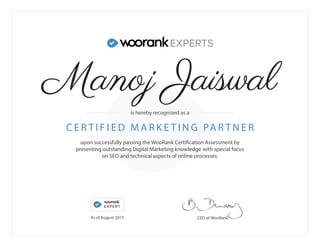 upon successfully passing the WooRank Certification Assessment by
presenting outstanding Digital Marketing knowledge with special focus
on SEO and technical aspects of online processes.
C E R T I F I E D M A R K E T I N G PA R T N E R
CEO at WooRank
is hereby recognized as a
As of August 2015
Manoj Jaiswal
 