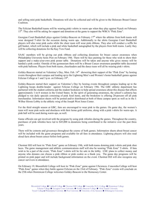 Bloomfield College  Caldwell College  Chestnut Hill College  Concordia (N.Y.) College  Dominican College
Felician College  Georgian Court University  Goldey-Beacom College  Holy Family University
Nyack College Philadelphia University  Post University  University of the Sciences  Wilmington University
and selling mini pink basketballs. Donations will also be collected and will be given to the Delaware Breast Cancer
Coalition.
The Felician Basketball teams will be wearing pink t-shirts in warm ups when they play against Nyack on February
15th
. They also will be asking for support and donations at the game to support the WBCA “Pink Zone”.
Georgian Court Basketball plays against Goldey-Beacom on February 17th
where the athletes from both teams will
wear designed T-shirt for the occasion during warm ups. Additionally to the shirts Georgian Court Basketball
players will also wear pink socks while the cheer team will wear pink ribbons. They also will conduct a raffle for
gift basket, which will include a pink and white basketball autographed by the players from both teams. Lastly they
will be collecting donations for the Kay Yow Fund.
SAAC members will be giving out pink ribbons and collecting donations for breast cancer awareness when
Philadelphia University hosts Post on February 19th. There will be face painting for those who wish to show their
support and a make-your-own pink poster table. Donations will be taken and anyone who gives money will be
handed a pink cookie. Outside of the gymnasium there will be a Breast Cancer awareness pamphlet table decorated
with pink balloons. Players from both teams, cheerleaders and the dance team will all be wearing pink t-shirts.
Goldey-Beacom started on Valentine’s Day, Mon. Feb. 14th
showering their support of the “Pink Zone” by hosting
events throughout their campus and leading up to the Lightning Men’s and Women’s home basketball games against
Felician College at 1 and 3 p.m. on February 19th
.
Goldey-Beacom started their support on Valentine’s Day by hosting events throughout campus leading up to the
Lightning hoops double-header against Felician College on February 19th. The GBC athletic department has
partnered with the student cafeteria and the student bookstore to help spread awareness about this disease that affects
approximately 1-in-8 women in the United States. In the spirit of generating awareness, the school’s cafeteria has
pledged to run daily specials consisting of pink food items, and the bookstore is offering 20-percent off all pink
merchandise. Information sheets will be posted and/or distributed at both of these campus spots as well as in the J.
Wilbur Hirons Lobby in the athletic wing of the Joseph West Jones Center.
For the third straight season at GBC, fans are encouraged to wear pink to the games. On game day, the women’s
team will wear pink socks and shoelaces with their home gold uniforms, along with a pink t-shirts for warm-ups. A
pink ball will be used during warm-ups, as well.
Game officials can get involved with the program by using pink whistles during the games. Throughout the country,
purchases of pink whistles have led to $45,000 in donations being contributed to the initiative over the past three
years.
There will be contests and giveaways throughout the course of both games. Information sheets about breast cancer
will be included with the game programs and available for all fans in attendance. Lightning players will also read
aloud facts about breast cancer before both games.
Chestnut Hill will host its “Pink Zone” game on February 19th, with both teams donning pink t-shirts and pink shoe
laces. The game management and athletic communications staff will also be wearing “Pink Zone” T-shirts. If fans
wish to be a part of the event, “Pink Zone” t-shirts will be for sale in the lobby. CHC plans to collect money and
anyone who donates can choose a pink ribbon or pink cookie as a thank you. The game day programs will be
printed on pink paper and will include background information on the event. Chestnut Hill will also recognize any
cancer survivors in attendance.
On February 19, Bloomfield College will host its “Pink Zone” game against USciences. Concordia College will host
“Pink Zone” games when they battle against Felician on the 23rd of February. “Pink Zone” events will conclude on
the 25th when Dominican College welcomes Goldey-Beacom to the Hennessey Center.
 