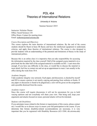 POL 454
Theories of International Relations
University of Arizona
Summer Session I 2015
Instructor: Nicholas Thorne
Office: Social Sciences 134
Office Hours: Contact for meeting times
Email: nothorne@email.arizona.edu
Course Description and Objectives
This course explores the main theories of international relations. By the end of the course
students should be fluent in basic IR theory and have the intellectual equipment to understand,
criticize, and apply these theories of international relations. The course is also designed to
provide students with an understanding of the potential and limitations of theory in the study of
international politics.
Because this is an online class it is imperative that you take responsibility for accessing
the information required by the class yourself. Half of the assigned course material is in a
print book but the other half of the assigned material is available on D2l. I cant stress this
enough, If you have any difficulty in the class, or would like to discuss the material in
more detail, feel free to contact me and set up an appointment to meet. I am usually in the
office during the week from 10-4.
Academic Integrity
I take academic integrity very seriously. Each paper, and discussion, is checked by myself
and D2l to ensure a person is not merely copying and pasting from websites or books. If
any paper or discussion is found to be plagiarized, a zero will be given on the assignment
and a possible dismissal from the course.
Academic respect
Since this course will require discussions it will not be uncommon for you to hold
varying opinions and not everybody will share your view. That being said, keep your
arguments and attacks focused on issues; personal attacks will not be tolerated.
Students with Disabilities
If you anticipate issues related to the format or requirements of this course, please contact
me. I would like us to discuss ways to ensure your full participation in the course. If you
determine that formal, disability-related accommodations are necessary, it is very
important that you be registered with Disability Resources (621-3268; drc.arizona.edu)
 