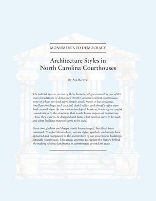 Architecture Styles in
North Carolina Courthouses
By Ava Barlow
MONUMENTS TO DEMOCRACY
The judicial system, as one of three branches of government, is one of the
main foundations of democracy. North Carolina’s earliest courthouses,
none of which survived, were simple, small, frame or log structures.
Ancillary buildings, such as a jail, clerk’s office, and sheriff’s office were
built around them. As our nation developed, however, leaders gave careful
consideration to the structures that would house important institutions
– how they were to be designed and built, what symbols were to be used,
and what building materials were to be used.
Over time, fashion and design trends have changed, but ideals have
remained. To reflect those ideals, certain styles, symbols, and motifs have
appeared and reappeared in the architecture of our government buildings,
especially courthouses. This article attempts to explain the history behind
the making of these landmarks in communities around the state.
 