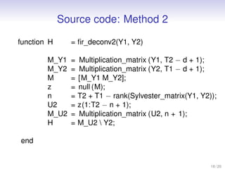 Source code: Method 2
function H = ﬁr_deconv2(Y1, Y2)
M_Y1 = Multiplication_matrix (Y1, T2 − d + 1);
M_Y2 = Multiplication_matrix (Y2, T1 − d + 1);
M = [M_Y1 M_Y2];
z = null (M);
n = T2 + T1 − rank(Sylvester_matrix(Y1, Y2));
U2 = z(1:T2 − n + 1);
M_U2 = Multiplication_matrix (U2, n + 1);
H = M_U2  Y2;
end
18 / 20
 