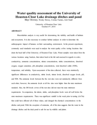 Water quality assessment of the University of
Houston-Clear Lake drainage ditches and pond
Blayr Downey, Wesley Dewey, Corrina Fuentes, Josh Small
University of Houston-Clear Lake
October 6th, 2014
ABSTRACT
Macrohabitat analysis is very useful for determining the viability and health of habitats
and ecosystems. It is also necessary to conduct habitat analyses in order to determine the
anthropogenic impact of humans on their surrounding environment. In the present experiment,
commonly used standards were used to analyze the water quality at five testing locations that
drain the back half of the University of Houston-Clear Lake. Water samples were taken from the
various locations using buckets, then taken back to the lab and assessed in regards to color,
conductivity, ammonia concentrations, nitrate concentrations, nitrite concentrations, dissolved
oxygen, oxygen saturation, pH, phosphate concentrations, total dissolved solids (TDS),
temperature, and turbidity. Upon assessment of the data collected, there were statistically
significant differences in conductivity, nitrite levels, nitrate levels, dissolved oxygen levels, pH,
and TDS. The ammonia levels between the five test sites were not statistically different from
each other; however, the ammonia levels at all five sites were higher than the state maximum
standard. Also, the DO levels at two of the test sites did not meet the state minimum
requirements. In comparison, the nitrate, nitrite, and phosphate levels were all well below the
state maximum requirements. There was significant rainfall in the week prior to testing (6.67in)
that could have affected all of these values, and changed the chemical concentrations in the
ditches and pond. With the exception of ammonia, all of the data suggests that the water in the
drainage ditches and the duck pond is safe for use by wildlife and plants.
 