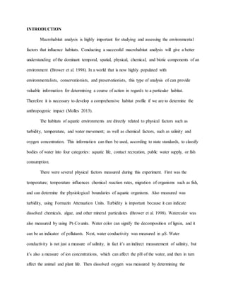 INTRODUCTION
Macrohabitat analysis is highly important for studying and assessing the environmental
factors that influence habitats. Conducting a successful macrohabitat analysis will give a better
understanding of the dominant temporal, spatial, physical, chemical, and biotic components of an
environment (Brower et al. 1998). In a world that is now highly populated with
environmentalists, conservationists, and preservationists, this type of analysis of can provide
valuable information for determining a course of action in regards to a particular habitat.
Therefore it is necessary to develop a comprehensive habitat profile if we are to determine the
anthropogenic impact (Molles 2013).
The habitats of aquatic environments are directly related to physical factors such as
turbidity, temperature, and water movement; as well as chemical factors, such as salinity and
oxygen concentration. This information can then be used, according to state standards, to classify
bodies of water into four categories: aquatic life, contact recreation, public water supply, or fish
consumption.
There were several physical factors measured during this experiment. First was the
temperature; temperature influences chemical reaction rates, migration of organisms such as fish,
and can determine the physiological boundaries of aquatic organisms. Also measured was
turbidity, using Formazin Attenuation Units. Turbidity is important because it can indicate
dissolved chemicals, algae, and other mineral particulates (Brower et al. 1998). Watercolor was
also measured by using Pt-Co units. Water color can signify the decomposition of lignin, and it
can be an indicator of pollutants. Next, water conductivity was measured in μS. Water
conductivity is not just a measure of salinity, in fact it’s an indirect measurement of salinity, but
it’s also a measure of ion concentrations, which can affect the pH of the water, and then in turn
affect the animal and plant life. Then dissolved oxygen was measured by determining the
 