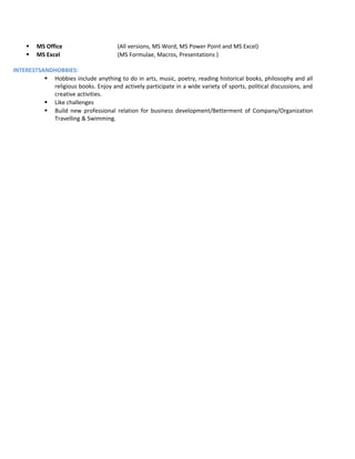  MS Office (All versions, MS Word, MS Power Point and MS Excel)
 MS Excel (MS Formulae, Macros, Presentations )
INTERESTSANDHOBBIES:
 Hobbies include anything to do in arts, music, poetry, reading historical books, philosophy and all
religious books. Enjoy and actively participate in a wide variety of sports, political discussions, and
creative activities.
 Like challenges
 Build new professional relation for business development/Betterment of Company/Organization
Travelling & Swimming.
 