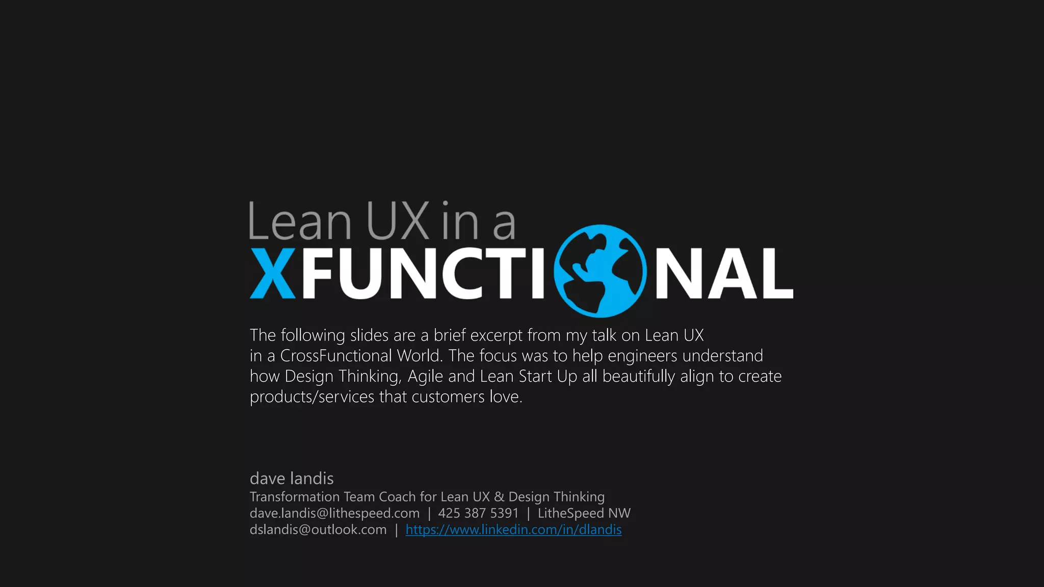 The following slides are a brief excerpt from my talk on Lean UX
in a CrossFunctional World. The focus was to help engineers understand
how Design Thinking, Agile and Lean Start Up all beautifully align to create
products/services that customers love.
dave landis
Transformation Team Coach for Lean UX & Design Thinking
dave.landis@lithespeed.com | 425 387 5391 | LitheSpeed NW
dslandis@outlook.com | https://www.linkedin.com/in/dlandis
 