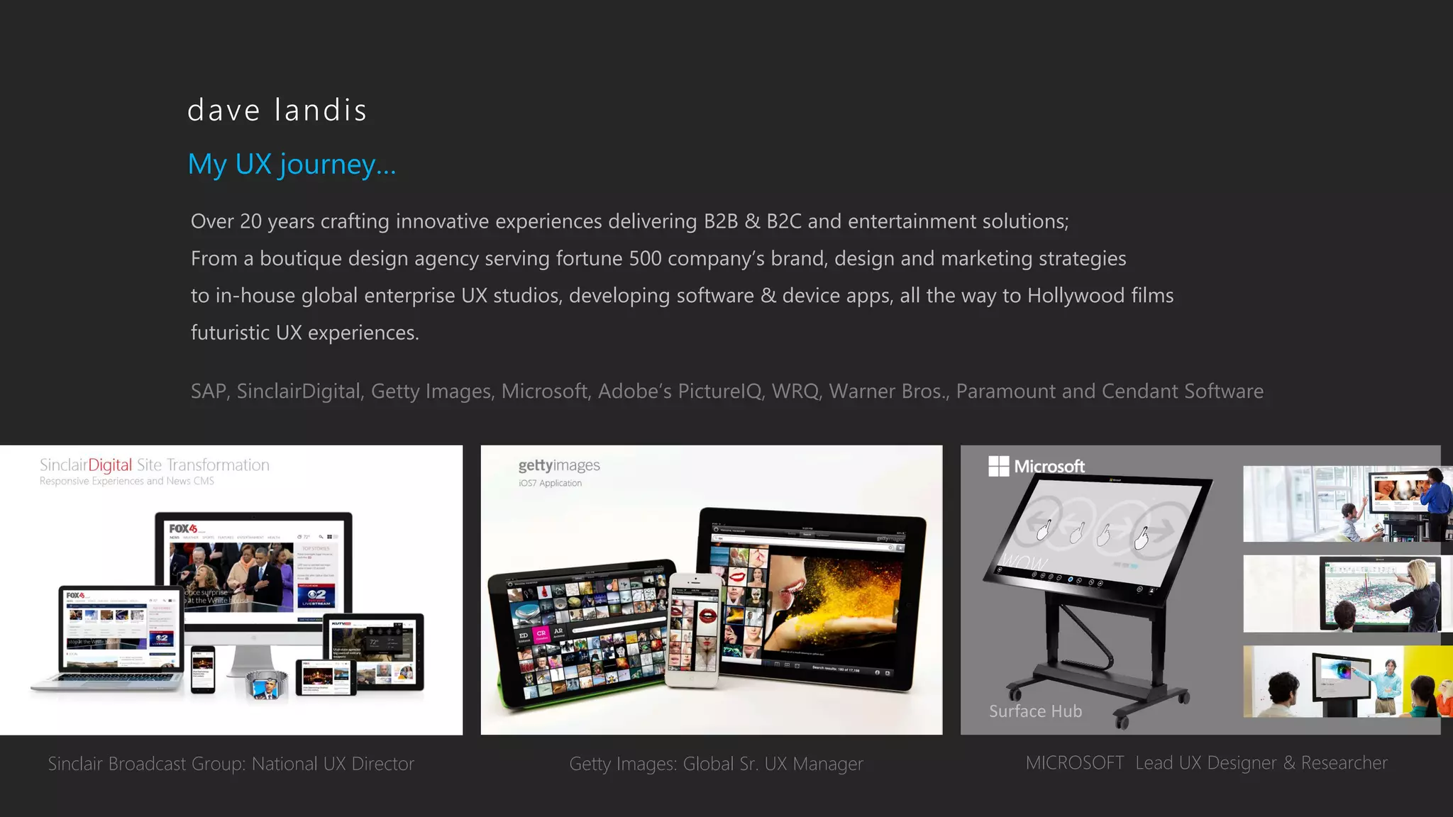 Getty Images: Global Sr. UX Manager MICROSOFT Lead UX Designer & ResearcherSinclair Broadcast Group: National UX Director
My UX journey…
Over 20 years crafting innovative experiences delivering B2B & B2C and entertainment solutions;
From a boutique design agency serving fortune 500 company’s brand, design and marketing strategies
to in-house global enterprise UX studios, developing software & device apps, all the way to Hollywood films
futuristic UX experiences.
SAP, SinclairDigital, Getty Images, Microsoft, Adobe’s PictureIQ, WRQ, Warner Bros., Paramount and Cendant Software
dave landis
Surface Hub
 