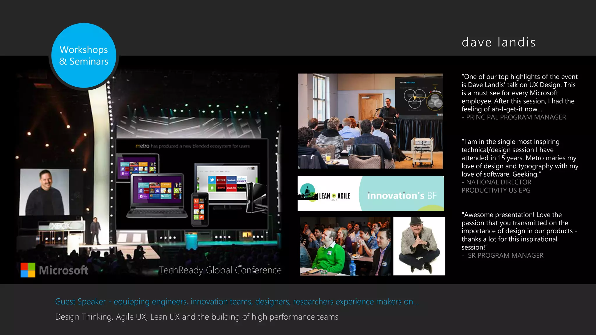 Workshops
& Seminars
Guest Speaker - equipping engineers, innovation teams, designers, researchers experience makers on…
Design Thinking, Agile UX, Lean UX and the building of high performance teams
TechReady Global Conference
“One of our top highlights of the event
is Dave Landis’ talk on UX Design. This
is a must see for every Microsoft
employee. After this session, I had the
feeling of ah-I-get-it now…
- PRINCIPAL PROGRAM MANAGER
“I am in the single most inspiring
technical/design session I have
attended in 15 years. Metro maries my
love of design and typography with my
love of software. Geeking.”
- NATIONAL DIRECTOR
PRODUCTIVITY US EPG
"Awesome presentation! Love the
passion that you transmitted on the
importance of design in our products -
thanks a lot for this inspirational
session!”
- SR PROGRAM MANAGER
dave landis
 