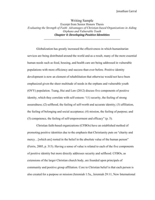  
Jonathan	
  Carral	
  
Writing Sample
Excerpt from Senior Honors Thesis
Evaluating the Strength of Faith: Advantages of Christian-based Organizations in Aiding
Orphans and Vulnerable Youth
Chapter	
  4:	
  Developing	
  Positive	
  Identities	
  	
  
__________________________________________________
Globalization has greatly increased the effectiveness in which humanitarian
services are being distributed around the world and as a result, many of the more essential
human needs such as food, housing, and health care are being addressed in vulnerable
populations with more efficiency and success than ever before. Positive identity
development is now an element of rehabilitation that otherwise would not have been
emphasized given the sheer multitude of needs in the orphans and vulnerable youth
(OVY) population. Tsang, Hui and Law (2012) discuss five components of positive
identity, which they correlate with self-esteem: “(1) security, the feeling of strong
assuredness; (2) selfhood, the feeling of self-worth and accurate identity; (3) affiliation,
the feeling of belonging and social acceptance; (4) mission, the feeling of purpose; and
(5) competence, the feeling of self-empowerment and efficacy” (p. 5).
Christian faith-based organizations (CFBOs) have an established method of
promoting positive identities due to the emphasis that Christianity puts on “charity and
mercy…[which are] rooted in the belief in the absolute value of the human person”
(Ferris, 2005, p. 313). Having a sense of value is related to each of the five components
of positive identity but more directly addresses security and selfhood. CFBOs, as
extensions of the larger Christian church body, are founded upon principals of
community and positive group affiliation. Core to Christian belief is that each person is
also created for a purpose or mission (Jeremiah 1:5a,, Jeremiah 29:11, New International
 