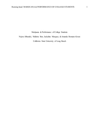 Running head: MARIJUANA & PERFORMANCE OF COLLEGE STUDENTS 1
Marijuana & Performance of College Students
Najwa Alburaiki, Mallorie Ben, Jackeline Marquez, & Amanda Romano-Kwan
California State University of Long Beach
 