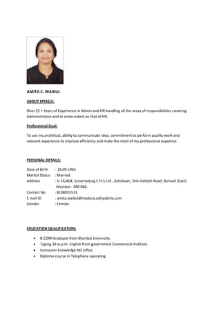 AMITA C. WAIKUL
ABOUT MYSELF:
Over 25 + Years of Experience in Admin and HR handling all the areas of responsibilities covering
Administration and to some extent as that of HR.
Professional Goal:
To use my analytical, ability to communicate idea, commitment to perform quality work and
relevant experience to improve efficiency and make the most of my professional expertise.
PERSONAL DETAILS:
Date of Birth : 26.09.1965
Marital Status : Married
Address : V-16/404, Suvarnadurg C.H.S.Ltd., Ashokvan, Shiv Vallabh Road, Borivali (East),
Mumbai - 400 066.
Contact No : 8108055533
E mail ID : amita.waikul@madura.adityabirla.com
Gender : Female
EDUCATION QUALIFICATION:
 B.COM Graduate from Mumbai University.
 Typing 30 w.p.m. English from government Commercial Institute.
 Computer knowledge MS office.
 Diploma course in Telephone operating.
 