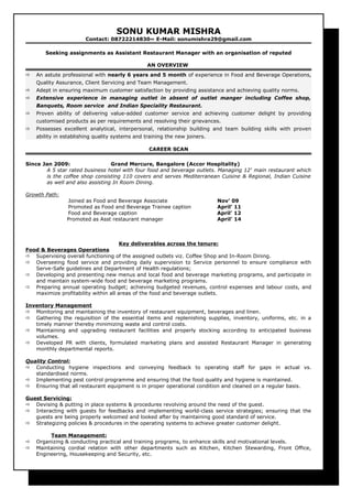 SONU KUMAR MISHRA
Contact: 08722214830~ E-Mail: sonumishra29@gmail.com
Seeking assignments as Assistant Restaurant Manager with an organisation of reputed
AN OVERVIEW
 An astute professional with nearly 6 years and 5 month of experience in Food and Beverage Operations,
Quality Assurance, Client Servicing and Team Management.
 Adept in ensuring maximum customer satisfaction by providing assistance and achieving quality norms.
 Extensive experience in managing outlet in absent of outlet manger including Coffee shop,
Banquets, Room service and Indian Speciality Restaurant.
 Proven ability of delivering value-added customer service and achieving customer delight by providing
customised products as per requirements and resolving their grievances.
 Possesses excellent analytical, interpersonal, relationship building and team building skills with proven
ability in establishing quality systems and training the new joiners.
CAREER SCAN
Since Jan 2009: Grand Mercure, Bangalore (Accor Hospitality)
A 5 star rated business hotel with four food and beverage outlets. Managing 12t
main restaurant which
is the coffee shop consisting 110 covers and serves Mediterranean Cuisine & Regional, Indian Cuisine
as well and also assisting In Room Dining.
Growth Path:
Joined as Food and Beverage Associate Nov’ 09
Promoted as Food and Beverage Trainee caption April’ 11
Food and Beverage caption April’ 12
Promoted as Asst restaurant manager April’ 14
Key deliverables across the tenure:
Food & Beverages Operations
 Supervising overall functioning of the assigned outlets viz. Coffee Shop and In-Room Dining.
 Overseeing food service and providing daily supervision to Service personnel to ensure compliance with
Serve-Safe guidelines and Department of Health regulations;
 Developing and presenting new menus and local food and beverage marketing programs, and participate in
and maintain system-wide food and beverage marketing programs.
 Preparing annual operating budget; achieving budgeted revenues, control expenses and labour costs, and
maximize profitability within all areas of the food and beverage outlets.
Inventory Management
 Monitoring and maintaining the inventory of restaurant equipment, beverages and linen.
 Gathering the requisition of the essential items and replenishing supplies, inventory, uniforms, etc. in a
timely manner thereby minimizing waste and control costs.
 Maintaining and upgrading restaurant facilities and properly stocking according to anticipated business
volumes.
 Developed PR with clients, formulated marketing plans and assisted Restaurant Manager in generating
monthly departmental reports.
Quality Control:
 Conducting hygiene inspections and conveying feedback to operating staff for gaps in actual vs.
standardised norms.
 Implementing pest control programme and ensuring that the food quality and hygiene is maintained.
 Ensuring that all restaurant equipment is in proper operational condition and cleaned on a regular basis.
Guest Servicing:
 Devising & putting in place systems & procedures revolving around the need of the guest.
 Interacting with guests for feedbacks and implementing world-class service strategies; ensuring that the
guests are being properly welcomed and looked after by maintaining good standard of service.
 Strategizing policies & procedures in the operating systems to achieve greater customer delight.
Team Management:
 Organizing & conducting practical and training programs, to enhance skills and motivational levels.
 Maintaining cordial relation with other departments such as Kitchen, Kitchen Stewarding, Front Office,
Engineering, Housekeeping and Security, etc.
 